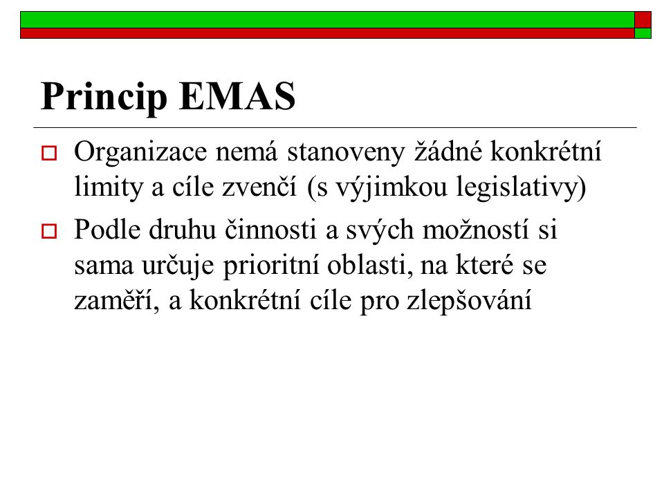Princip EMAS  Organizace nemá stanoveny žádné konkrétní limity a cíle zvenčí (s výjimkou legislativy)  Podle druhu činnosti a svých možností si sama určuje prioritní oblasti, na které se zaměří, a konkrétní cíle pro zlepšování