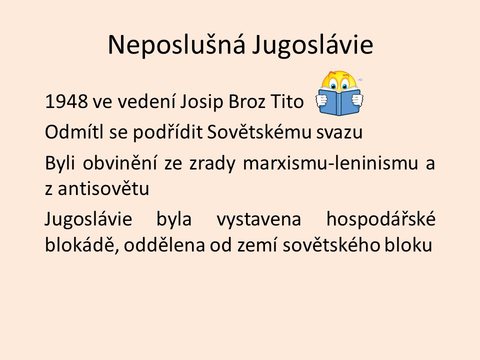 Neposlušná Jugoslávie 1948 ve vedení Josip Broz Tito Odmítl se podřídit Sovětskému svazu Byli obvinění ze zrady marxismu-leninismu a z antisovětu Jugoslávie byla vystavena hospodářské blokádě, oddělena od zemí sovětského bloku