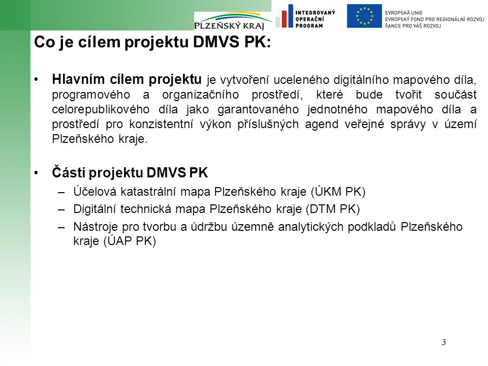 3 Co je cílem projektu DMVS PK: Hlavním cílem projektu je vytvoření uceleného digitálního mapového díla, programového a organizačního prostředí, které bude tvořit součást celorepublikového díla jako garantovaného jednotného mapového díla a prostředí pro konzistentní výkon příslušných agend veřejné správy v území Plzeňského kraje.