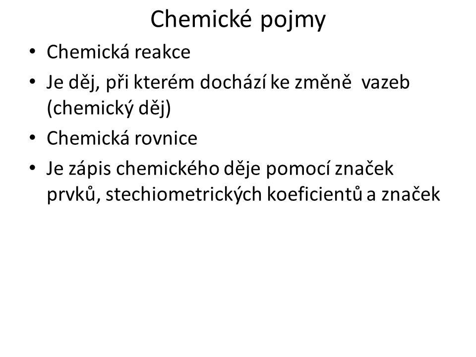 Chemické pojmy Chemická reakce Je děj, při kterém dochází ke změně vazeb (chemický děj) Chemická rovnice Je zápis chemického děje pomocí značek prvků, stechiometrických koeficientů a značek