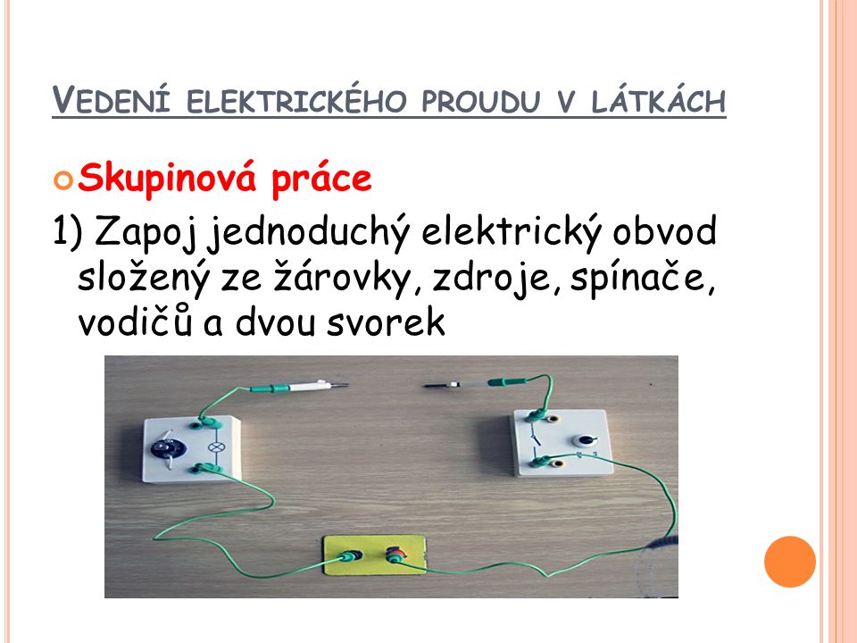 V EDENÍ ELEKTRICKÉHO PROUDU V LÁTKÁCH Skupinová práce 1) Zapoj jednoduchý elektrický obvod složený ze žárovky, zdroje, spínače, vodičů a dvou svorek