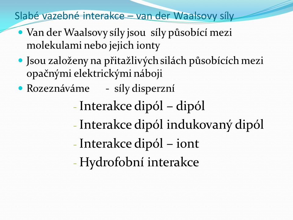 Slabé vazebné interakce – van der Waalsovy síly Van der Waalsovy síly jsou síly působící mezi molekulami nebo jejich ionty Jsou založeny na přitažlivých silách působících mezi opačnými elektrickými náboji Rozeznáváme - síly disperzní - Interakce dipól – dipól - Interakce dipól indukovaný dipól - Interakce dipól – iont - Hydrofobní interakce