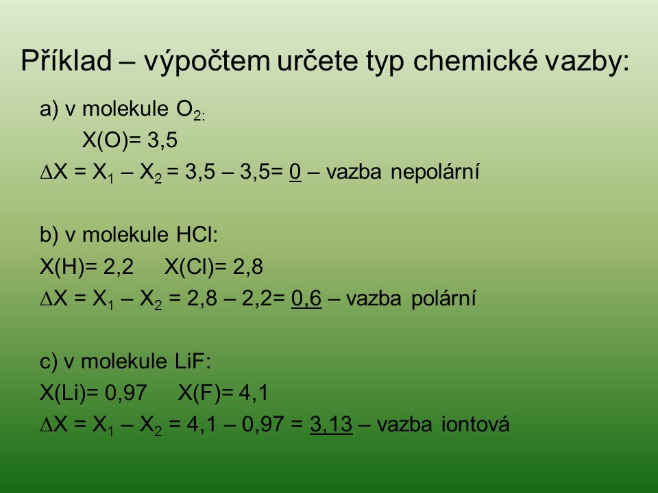 Příklad – výpočtem určete typ chemické vazby: a) v molekule O 2: X(O)= 3,5 ∆X = X 1 – X 2 = 3,5 – 3,5= 0 – vazba nepolární b) v molekule HCl: X(H)= 2,2 X(Cl)= 2,8 ∆X = X 1 – X 2 = 2,8 – 2,2= 0,6 – vazba polární c) v molekule LiF: X(Li)= 0,97 X(F)= 4,1 ∆X = X 1 – X 2 = 4,1 – 0,97 = 3,13 – vazba iontová