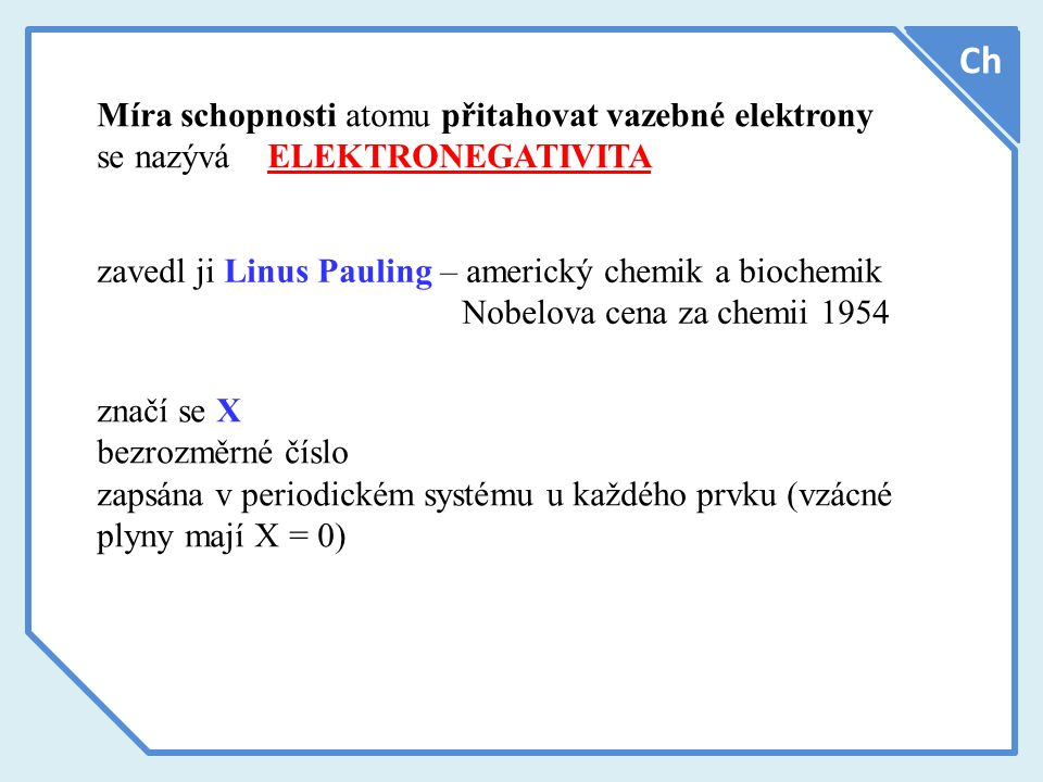 Míra schopnosti atomu přitahovat vazebné elektrony se nazývá ELEKTRONEGATIVITA Ch zavedl ji Linus Pauling – americký chemik a biochemik Nobelova cena za chemii 1954 značí se X bezrozměrné číslo zapsána v periodickém systému u každého prvku (vzácné plyny mají X = 0)