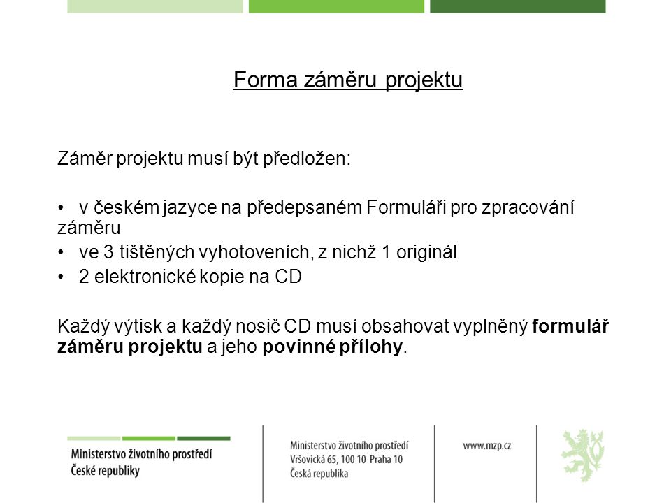 Forma záměru projektu Záměr projektu musí být předložen: v českém jazyce na předepsaném Formuláři pro zpracování záměru ve 3 tištěných vyhotoveních, z nichž 1 originál 2 elektronické kopie na CD Každý výtisk a každý nosič CD musí obsahovat vyplněný formulář záměru projektu a jeho povinné přílohy.