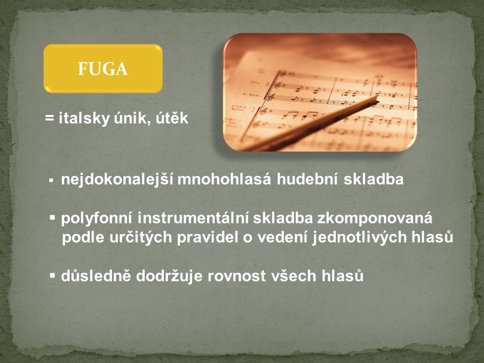 FUGA  nejdokonalejší mnohohlasá hudební skladba  polyfonní instrumentální skladba zkomponovaná podle určitých pravidel o vedení jednotlivých hlasů  důsledně dodržuje rovnost všech hlasů = italsky únik, útěk