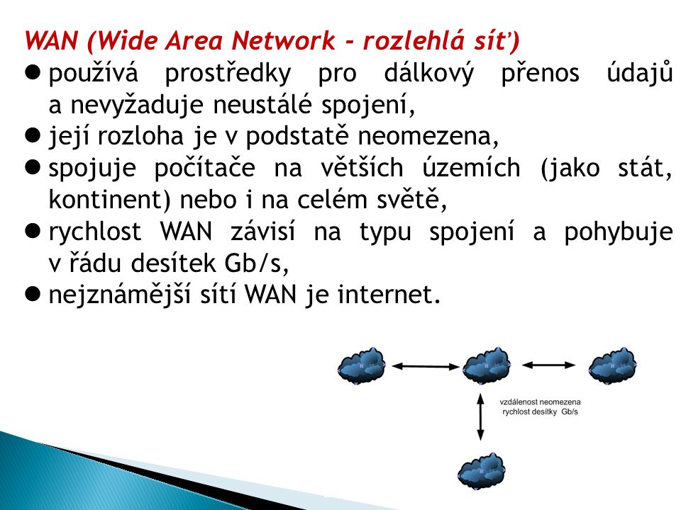 WAN (Wide Area Network - rozlehlá síť) používá prostředky pro dálkový přenos údajů a nevyžaduje neustálé spojení, její rozloha je v podstatě neomezena, spojuje počítače na větších územích (jako stát, kontinent) nebo i na celém světě, rychlost WAN závisí na typu spojení a pohybuje v řádu desítek Gb/s, nejznámější sítí WAN je internet.