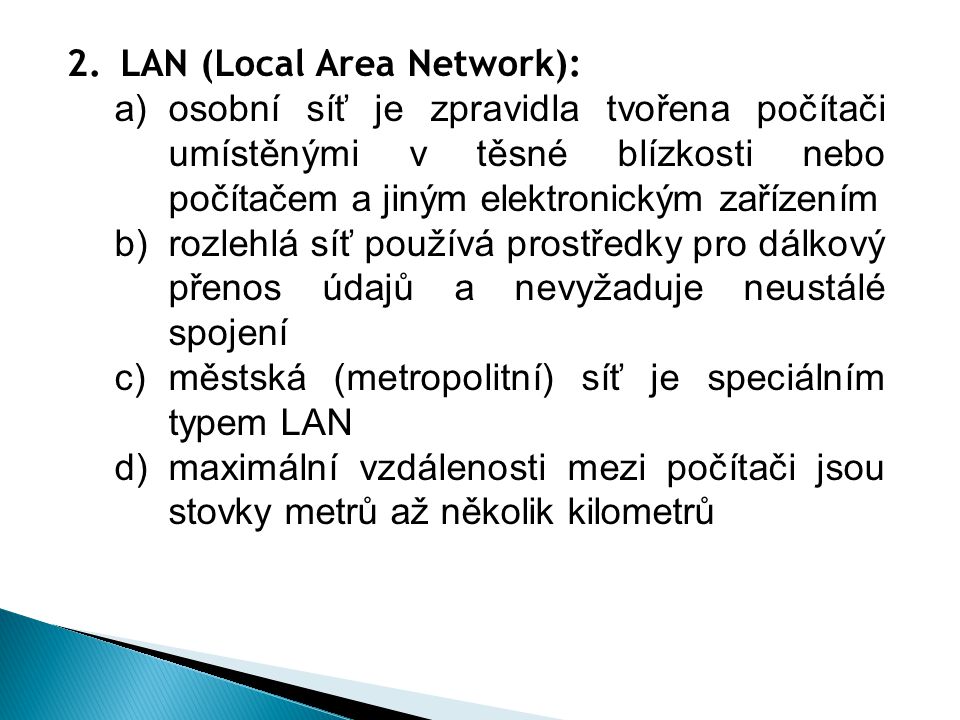 2.LAN (Local Area Network): a)osobní síť je zpravidla tvořena počítači umístěnými v těsné blízkosti nebo počítačem a jiným elektronickým zařízením b)rozlehlá síť používá prostředky pro dálkový přenos údajů a nevyžaduje neustálé spojení c)městská (metropolitní) síť je speciálním typem LAN d)maximální vzdálenosti mezi počítači jsou stovky metrů až několik kilometrů