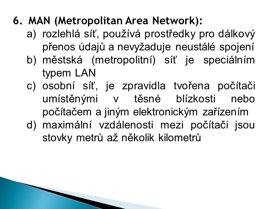 6.MAN (Metropolitan Area Network): a)rozlehlá síť, používá prostředky pro dálkový přenos údajů a nevyžaduje neustálé spojení b)městská (metropolitní) síť je speciálním typem LAN c)osobní síť, je zpravidla tvořena počítači umístěnými v těsné blízkosti nebo počítačem a jiným elektronickým zařízením d)maximální vzdálenosti mezi počítači jsou stovky metrů až několik kilometrů