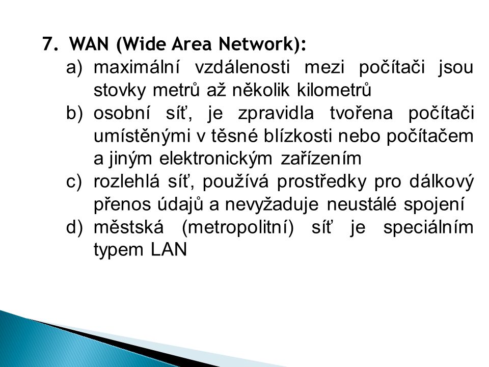 7.WAN (Wide Area Network): a)maximální vzdálenosti mezi počítači jsou stovky metrů až několik kilometrů b)osobní síť, je zpravidla tvořena počítači umístěnými v těsné blízkosti nebo počítačem a jiným elektronickým zařízením c)rozlehlá síť, používá prostředky pro dálkový přenos údajů a nevyžaduje neustálé spojení d)městská (metropolitní) síť je speciálním typem LAN
