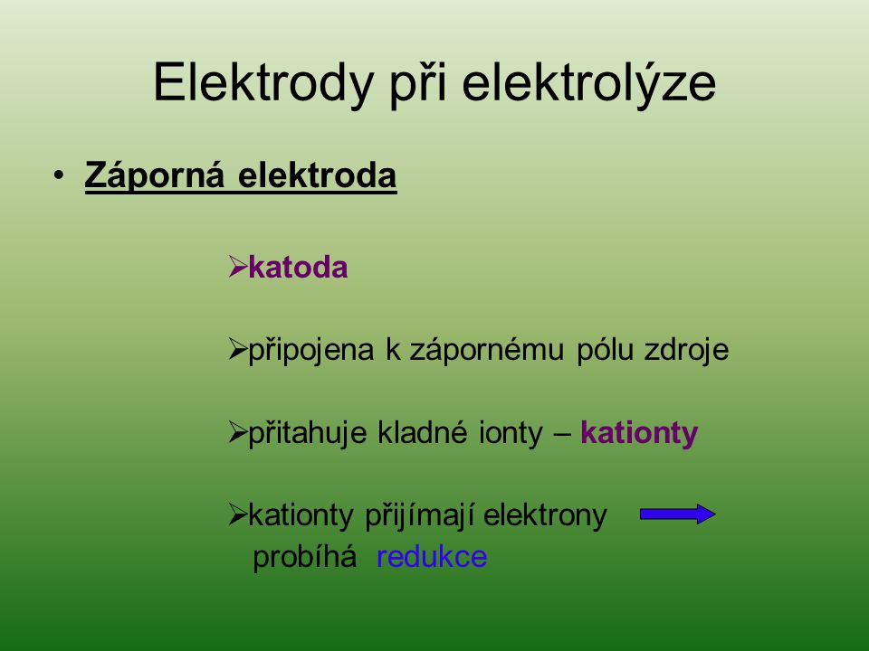 Elektrody při elektrolýze Záporná elektroda  katoda  připojena k zápornému pólu zdroje  přitahuje kladné ionty – kationty  kationty přijímají elektrony probíhá redukce