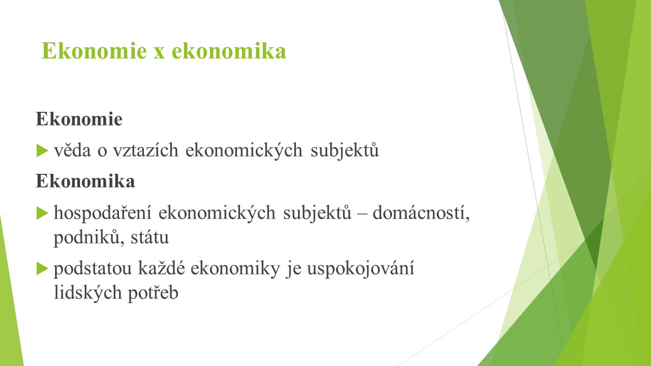 Ekonomie x ekonomika Ekonomie  věda o vztazích ekonomických subjektů Ekonomika  hospodaření ekonomických subjektů – domácností, podniků, státu  podstatou každé ekonomiky je uspokojování lidských potřeb
