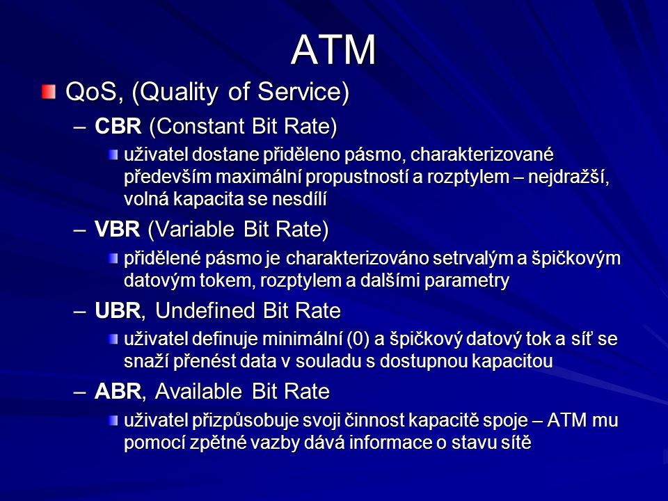 ATM QoS, (Quality of Service) –CBR (Constant Bit Rate) uživatel dostane přiděleno pásmo, charakterizované především maximální propustností a rozptylem – nejdražší, volná kapacita se nesdílí –VBR (Variable Bit Rate) přidělené pásmo je charakterizováno setrvalým a špičkovým datovým tokem, rozptylem a dalšími parametry –UBR, Undefined Bit Rate uživatel definuje minimální (0) a špičkový datový tok a síť se snaží přenést data v souladu s dostupnou kapacitou –ABR, Available Bit Rate uživatel přizpůsobuje svoji činnost kapacitě spoje – ATM mu pomocí zpětné vazby dává informace o stavu sítě