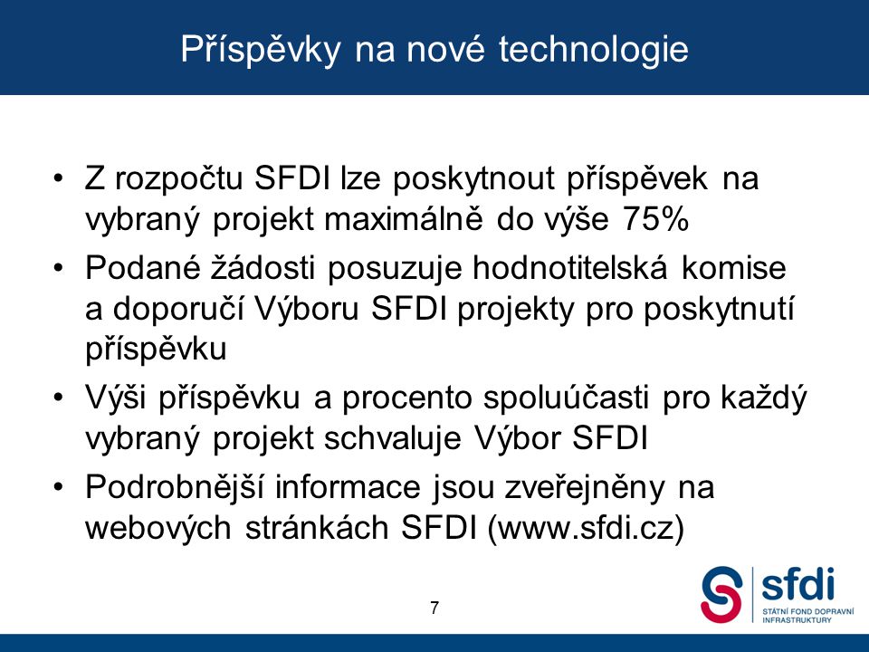 Příspěvky na nové technologie 7 Z rozpočtu SFDI lze poskytnout příspěvek na vybraný projekt maximálně do výše 75% Podané žádosti posuzuje hodnotitelská komise a doporučí Výboru SFDI projekty pro poskytnutí příspěvku Výši příspěvku a procento spoluúčasti pro každý vybraný projekt schvaluje Výbor SFDI Podrobnější informace jsou zveřejněny na webových stránkách SFDI (