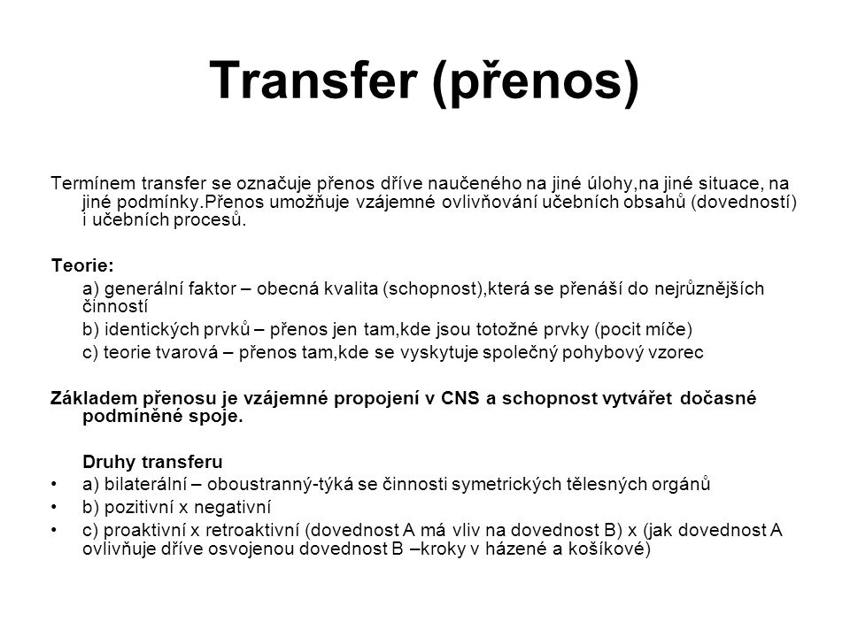 Transfer (přenos)‏ Termínem transfer se označuje přenos dříve naučeného na jiné úlohy,na jiné situace, na jiné podmínky.Přenos umožňuje vzájemné ovlivňování učebních obsahů (dovedností) i učebních procesů.