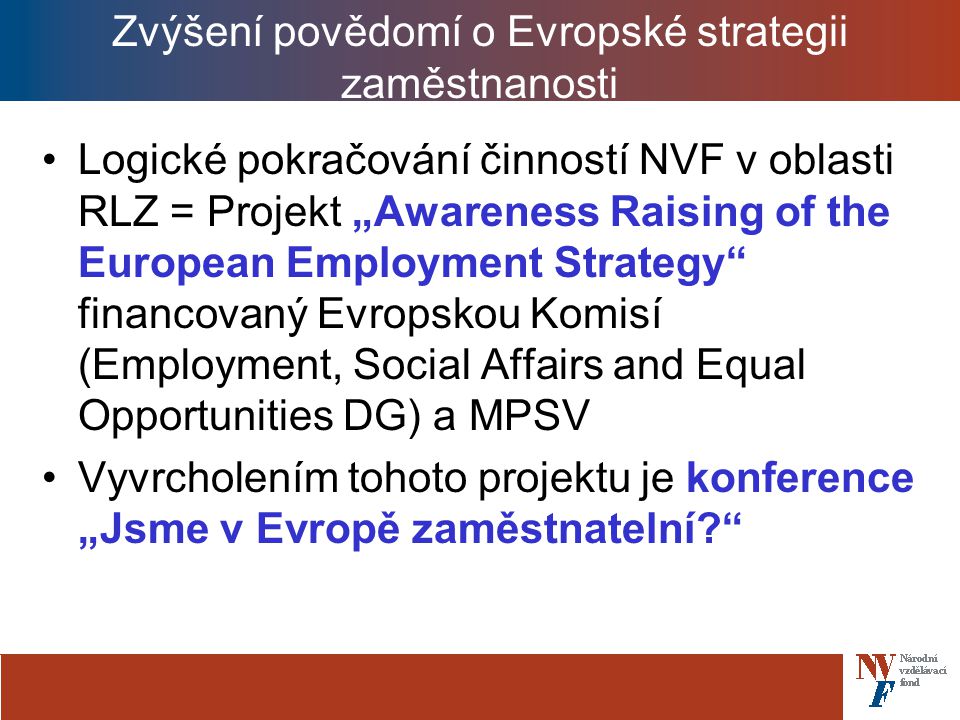 Zvýšení povědomí o Evropské strategii zaměstnanosti Logické pokračování činností NVF v oblasti RLZ = Projekt „Awareness Raising of the European Employment Strategy financovaný Evropskou Komisí (Employment, Social Affairs and Equal Opportunities DG) a MPSV Vyvrcholením tohoto projektu je konference „Jsme v Evropě zaměstnatelní