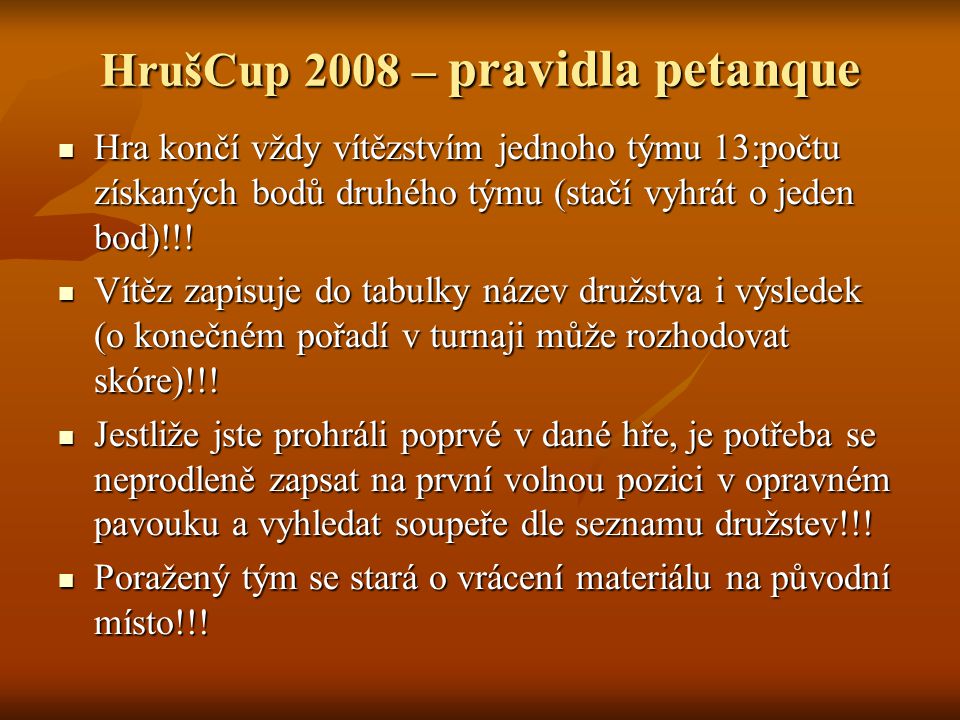 HrušCup 2008 – pravidla petanque Hra končí vždy vítězstvím jednoho týmu 13:počtu získaných bodů druhého týmu (stačí vyhrát o jeden bod)!!.