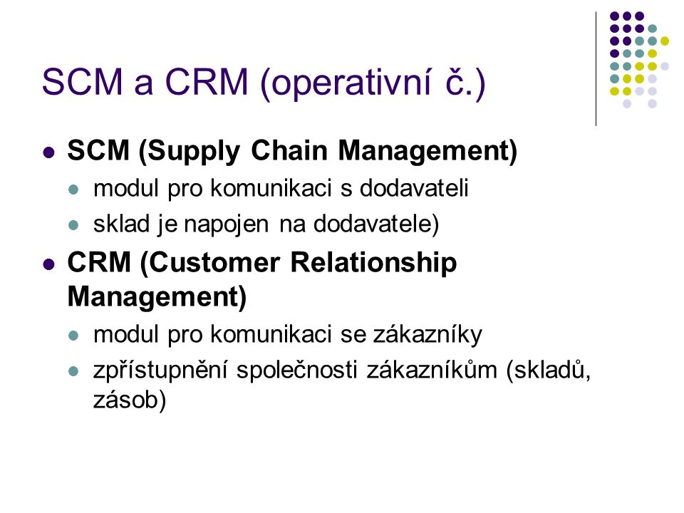 SCM a CRM (operativní č.) SCM (Supply Chain Management) modul pro komunikaci s dodavateli sklad je napojen na dodavatele) CRM (Customer Relationship Management) modul pro komunikaci se zákazníky zpřístupnění společnosti zákazníkům (skladů, zásob)
