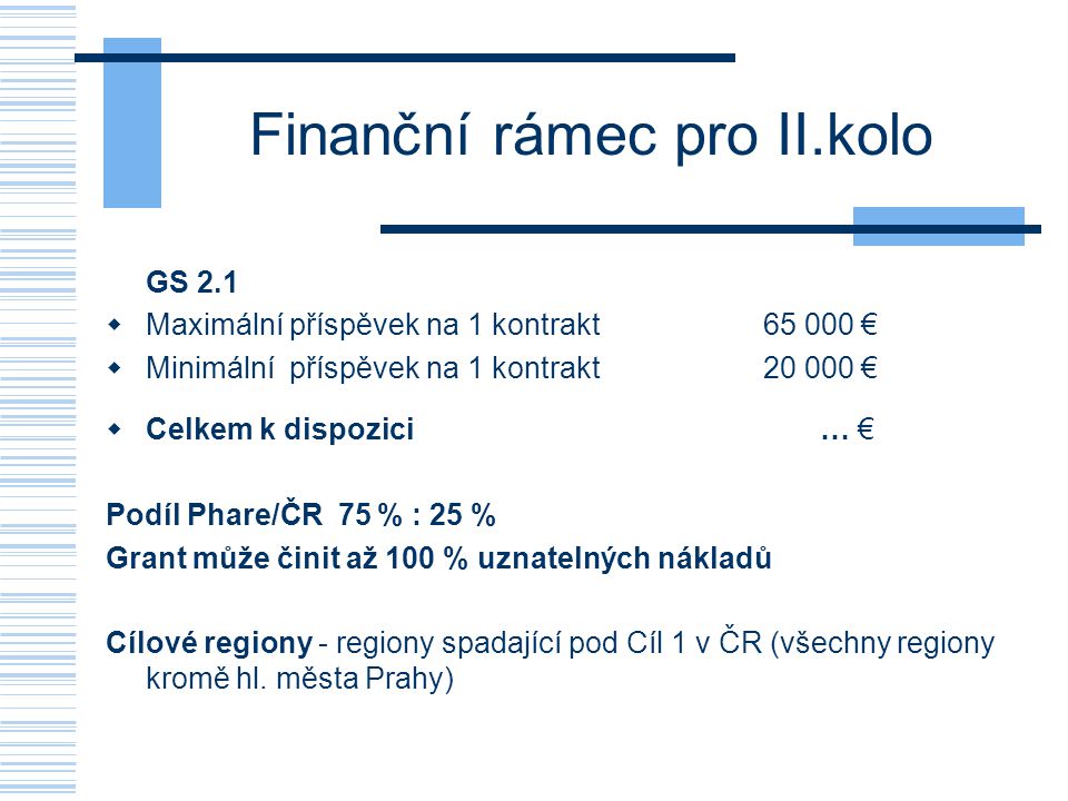 Finanční rámec pro II.kolo GS 2.1  Maximální příspěvek na 1 kontrakt €  Minimální příspěvek na 1 kontrakt €  Celkem k dispozici … € Podíl Phare/ČR 75 % : 25 % Grant může činit až 100 % uznatelných nákladů Cílové regiony - regiony spadající pod Cíl 1 v ČR (všechny regiony kromě hl.