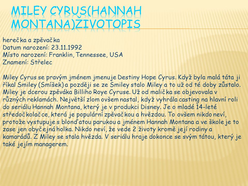 herečka a zpěvačka Datum narození: Místo narození: Franklin, Tennessee, USA Znamení: Střelec Miley Cyrus se pravým jménem jmenuje Destiny Hope Cyrus.