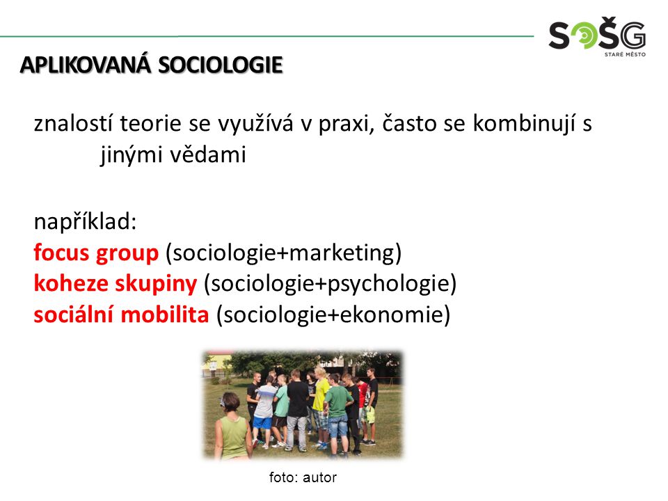 APLIKOVANÁ SOCIOLOGIE APLIKOVANÁ SOCIOLOGIE znalostí teorie se využívá v praxi, často se kombinují s jinými vědami například: focus group (sociologie+marketing) koheze skupiny (sociologie+psychologie) sociální mobilita (sociologie+ekonomie) foto: autor