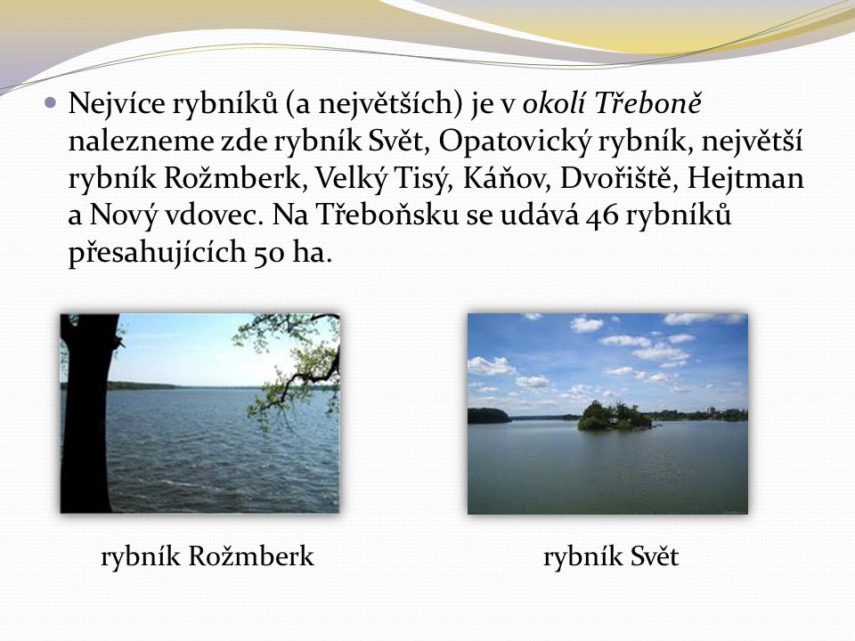 Nejvíce rybníků (a největších) je v okolí Třeboně nalezneme zde rybník Svět, Opatovický rybník, největší rybník Rožmberk, Velký Tisý, Káňov, Dvořiště, Hejtman a Nový vdovec.
