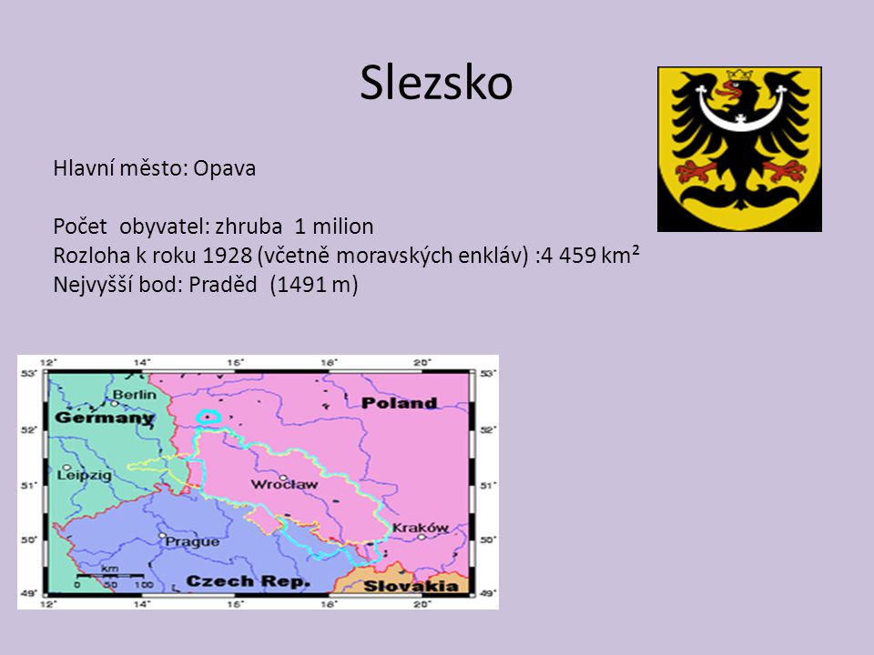Slezsko Hlavní město: Opava Počet obyvatel: zhruba 1 milion Rozloha k roku 1928 (včetně moravských enkláv) :4 459 km² Nejvyšší bod: Praděd (1491 m)