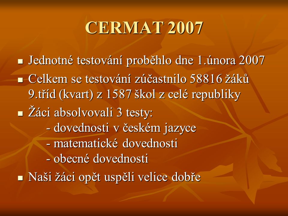 CERMAT 2007 Jednotné testování proběhlo dne 1.února 2007 Jednotné testování proběhlo dne 1.února 2007 Celkem se testování zúčastnilo žáků 9.tříd (kvart) z 1587 škol z celé republiky Celkem se testování zúčastnilo žáků 9.tříd (kvart) z 1587 škol z celé republiky Žáci absolvovali 3 testy: - dovednosti v českém jazyce - matematické dovednosti - obecné dovednosti Žáci absolvovali 3 testy: - dovednosti v českém jazyce - matematické dovednosti - obecné dovednosti Naši žáci opět uspěli velice dobře Naši žáci opět uspěli velice dobře