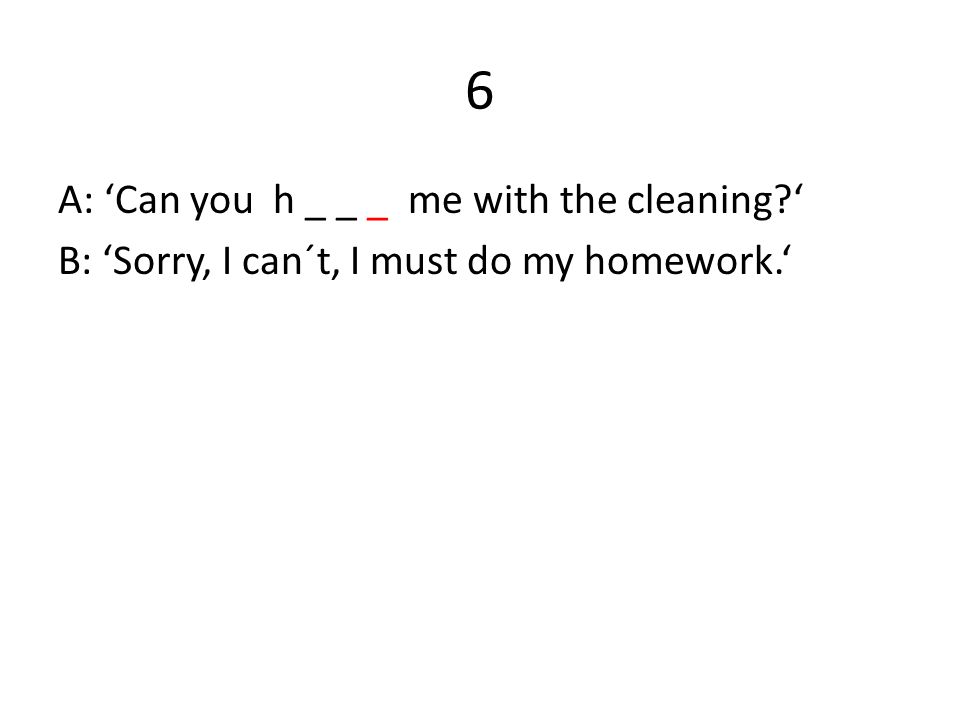 6 A: ‘Can you h _ _ _ me with the cleaning ‘ B: ‘Sorry, I can´t, I must do my homework.‘