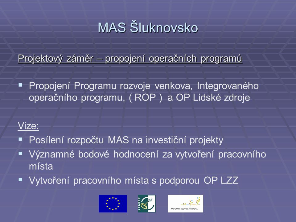 MAS Šluknovsko Projektový záměr – propojení operačních programů   Propojení Programu rozvoje venkova, Integrovaného operačního programu, ( ROP ) a OP Lidské zdroje Vize:   Posílení rozpočtu MAS na investiční projekty   Významné bodové hodnocení za vytvoření pracovního místa   Vytvoření pracovního místa s podporou OP LZZ