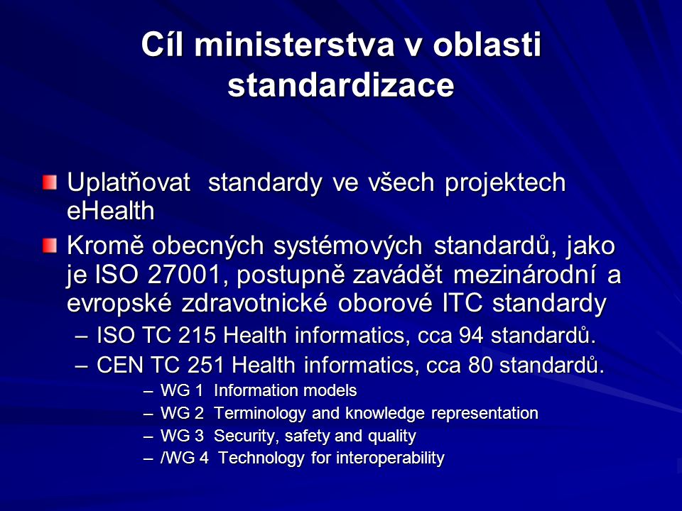 Cíl ministerstva v oblasti standardizace Uplatňovat standardy ve všech projektech eHealth Kromě obecných systémových standardů, jako je ISO 27001, postupně zavádět mezinárodní a evropské zdravotnické oborové ITC standardy –ISO TC 215 Health informatics, cca 94 standardů.