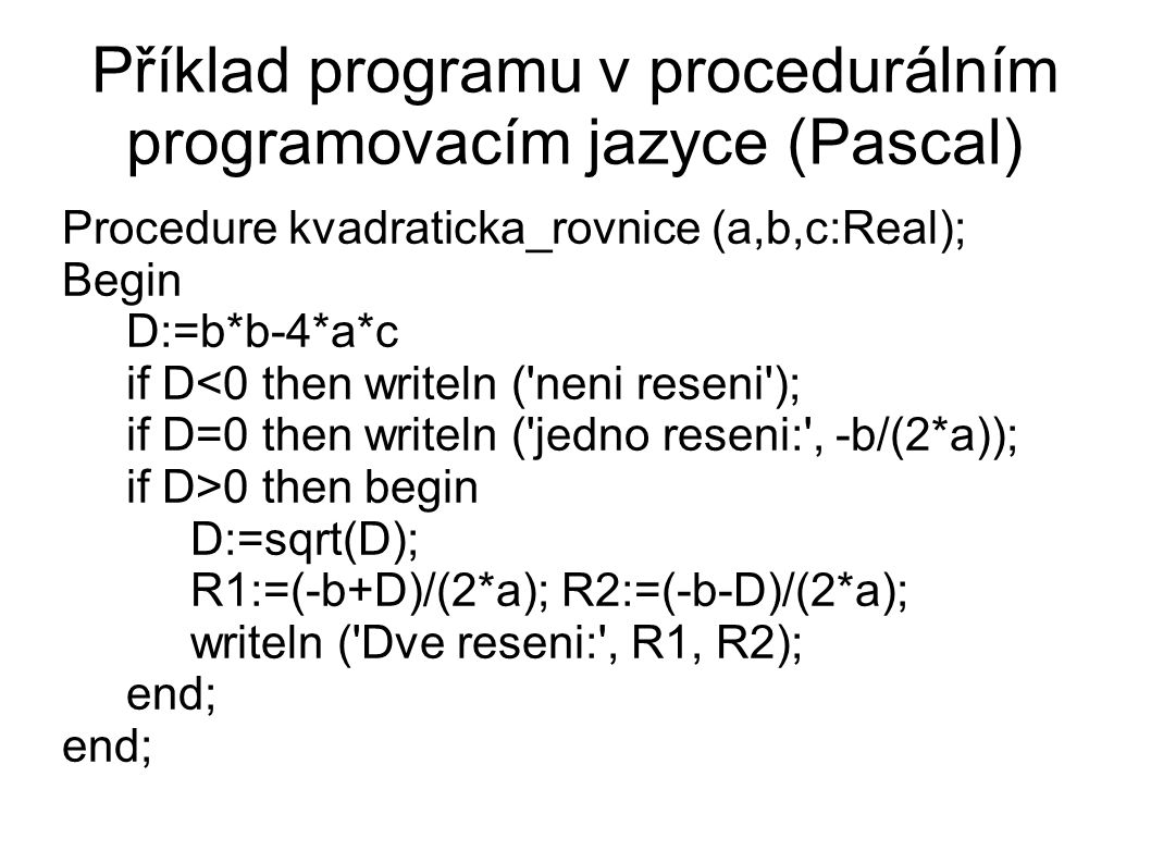 Příklad programu v procedurálním programovacím jazyce (Pascal)‏ Procedure kvadraticka_rovnice (a,b,c:Real); Begin D:=b*b-4*a*c if D<0 then writeln ( neni reseni ); if D=0 then writeln ( jedno reseni: , -b/(2*a)); if D>0 then begin D:=sqrt(D); R1:=(-b+D)/(2*a); R2:=(-b-D)/(2*a); writeln ( Dve reseni: , R1, R2); end;