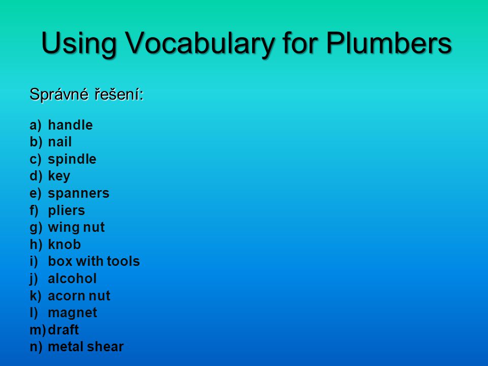 Using Vocabulary for Plumbers Správné řešení: a)handle b)nail c)spindle d)key e)spanners f)pliers g)wing nut h)knob i)box with tools j)alcohol k)acorn nut l)magnet m)draft n)metal shear