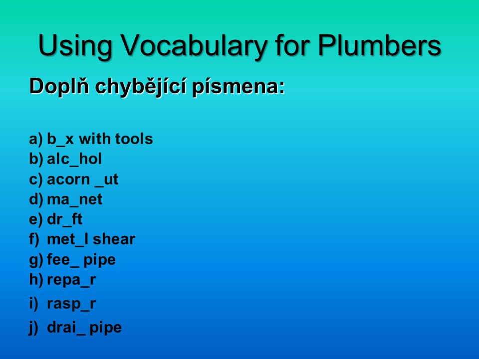 Using Vocabulary for Plumbers Doplň chybějící písmena: a)b_x with tools b)alc_hol c)acorn _ut d)ma_net e)dr_ft f)met_l shear g)fee_ pipe h)repa_r i)rasp_r j)drai_ pipe