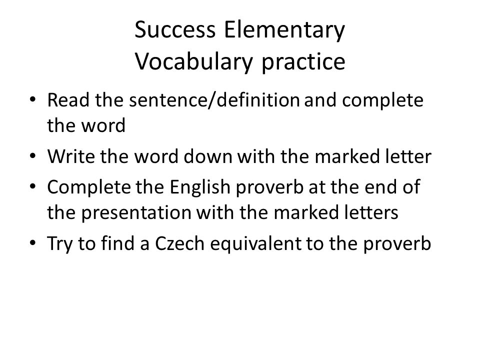 Success Elementary Vocabulary practice Read the sentence/definition and complete the word Write the word down with the marked letter Complete the English proverb at the end of the presentation with the marked letters Try to find a Czech equivalent to the proverb