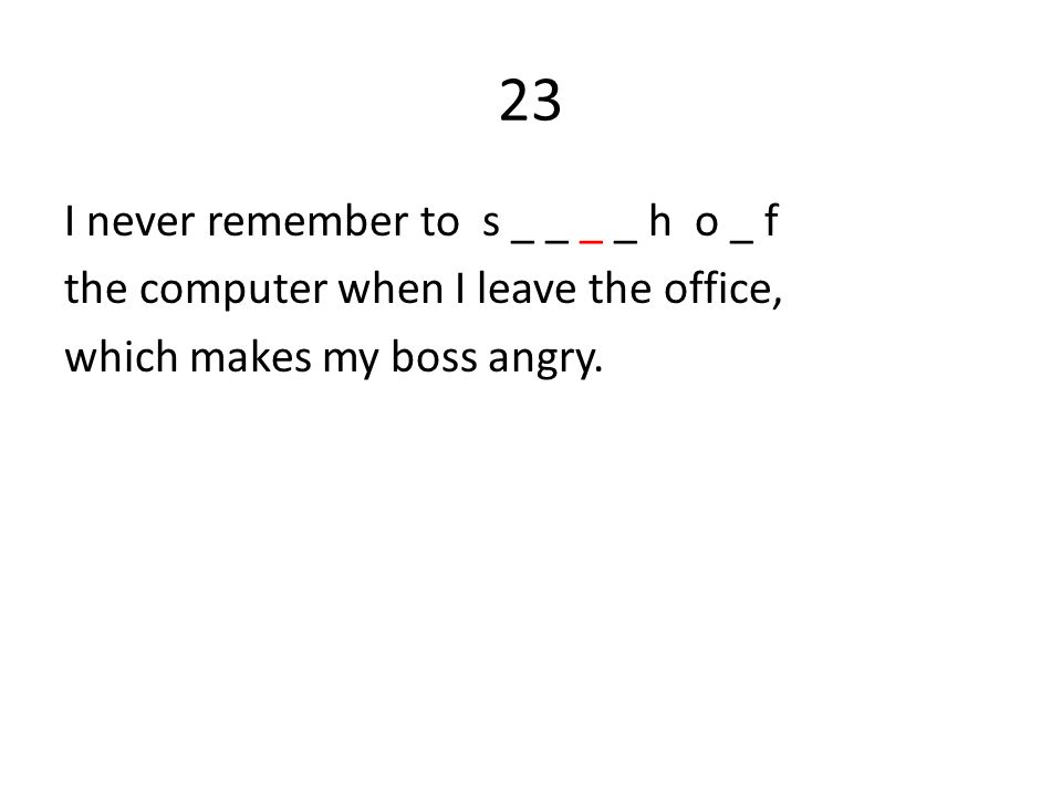 23 I never remember to s _ _ _ _ h o _ f the computer when I leave the office, which makes my boss angry.