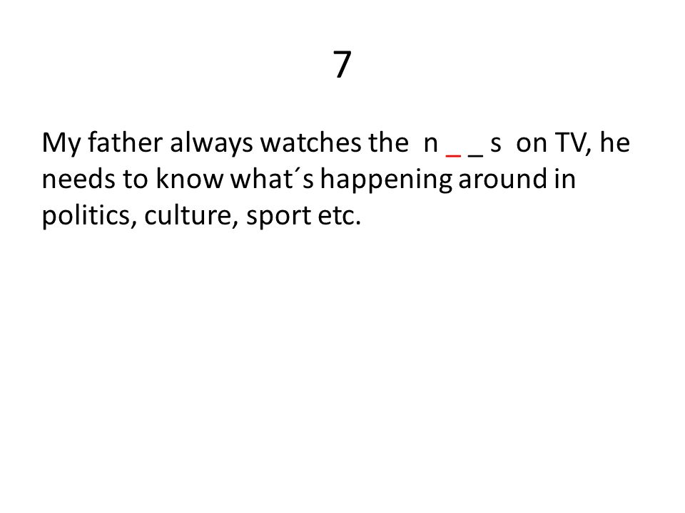 7 My father always watches the n _ _ s on TV, he needs to know what´s happening around in politics, culture, sport etc.