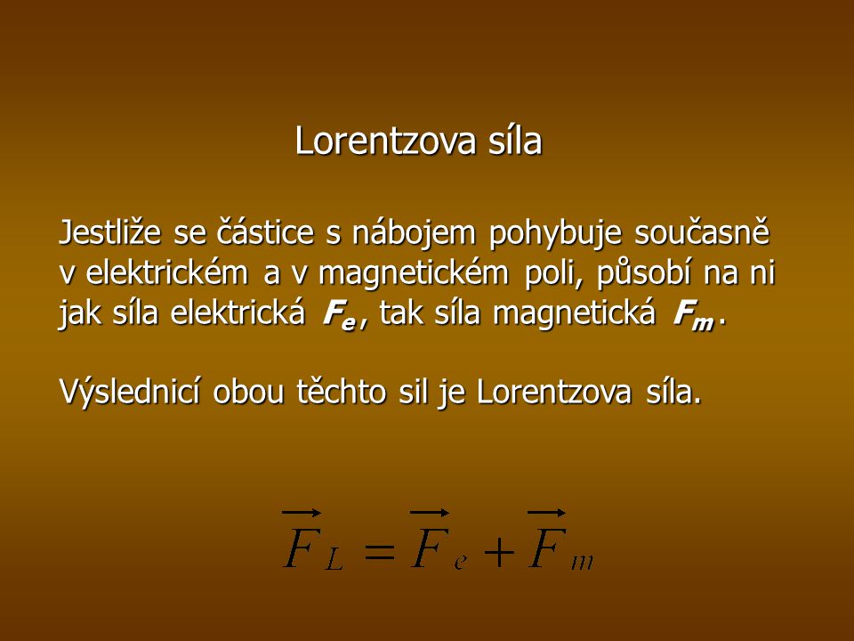 Lorentzova síla Jestliže se částice s nábojem pohybuje současně v elektrickém a v magnetickém poli, působí na ni jak síla elektrická F e, tak síla magnetická F m.