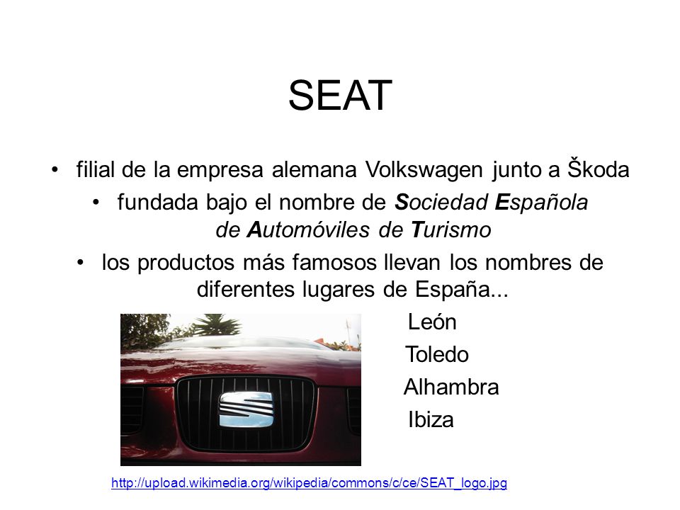 SEAT filial de la empresa alemana Volkswagen junto a Škoda fundada bajo el nombre de Sociedad Española de Automóviles de Turismo los productos más famosos llevan los nombres de diferentes lugares de España...