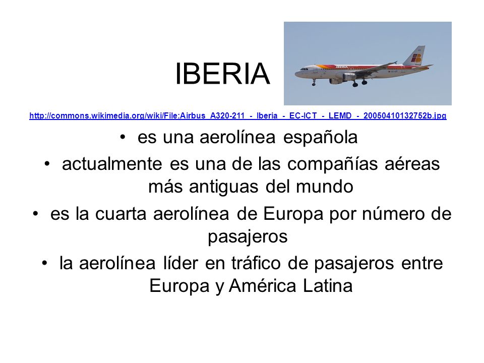 IBERIA   es una aerolínea española actualmente es una de las compañías aéreas más antiguas del mundo es la cuarta aerolínea de Europa por número de pasajeros la aerolínea líder en tráfico de pasajeros entre Europa y América Latina