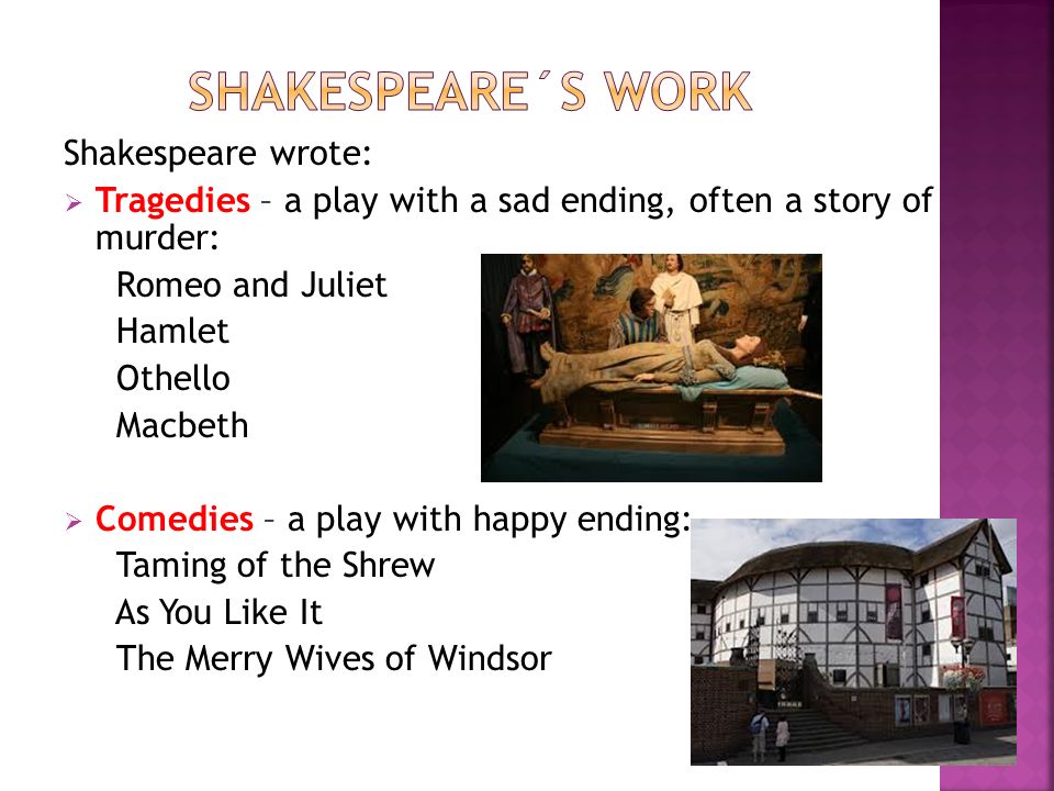Shakespeare wrote:  Tragedies – a play with a sad ending, often a story of murder: Romeo and Juliet Hamlet Othello Macbeth  Comedies – a play with happy ending: Taming of the Shrew As You Like It The Merry Wives of Windsor