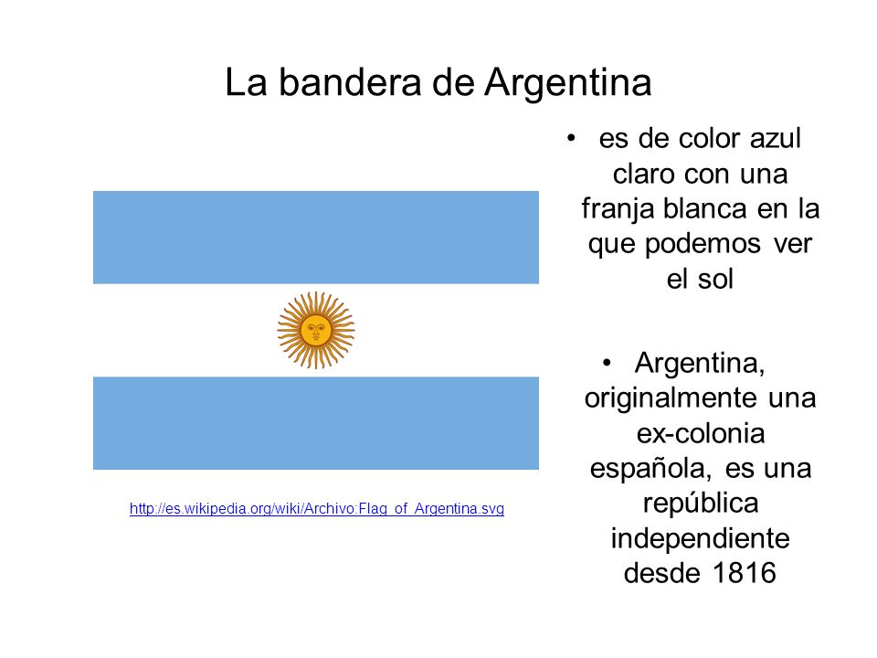 La bandera de Argentina es de color azul claro con una franja blanca en la que podemos ver el sol Argentina, originalmente una ex-colonia española, es una república independiente desde