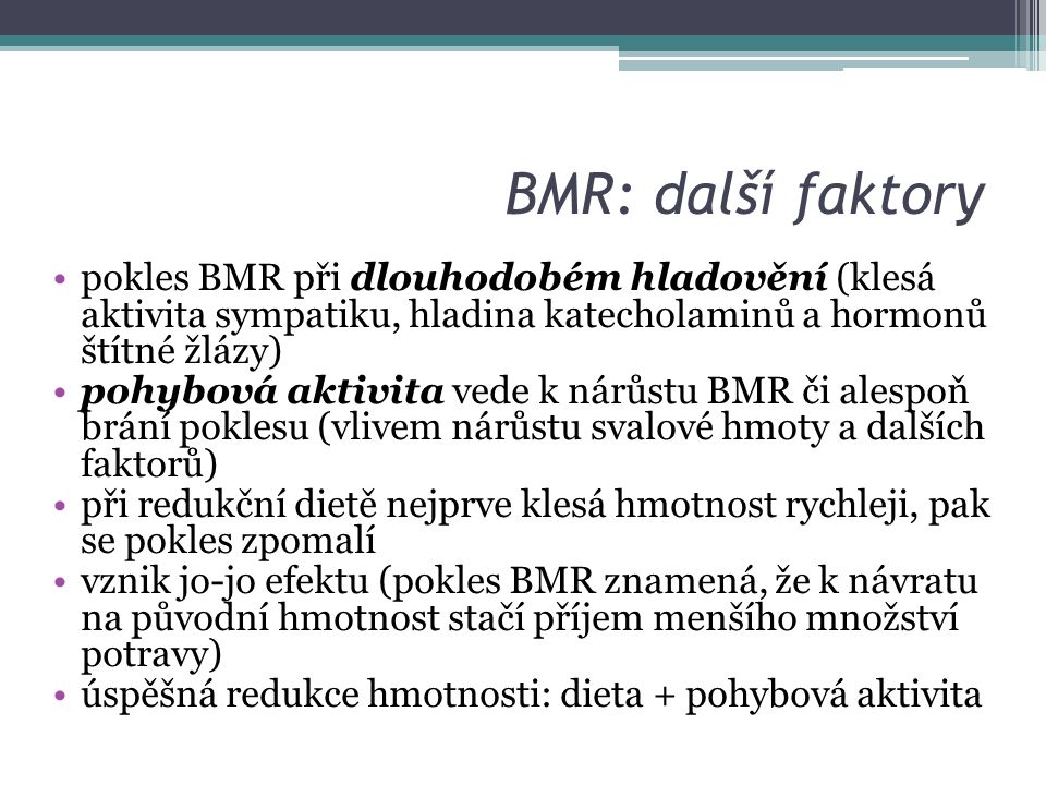 BMR: další faktory pokles BMR při dlouhodobém hladovění (klesá aktivita sympatiku, hladina katecholaminů a hormonů štítné žlázy) pohybová aktivita vede k nárůstu BMR či alespoň brání poklesu (vlivem nárůstu svalové hmoty a dalších faktorů) při redukční dietě nejprve klesá hmotnost rychleji, pak se pokles zpomalí vznik jo-jo efektu (pokles BMR znamená, že k návratu na původní hmotnost stačí příjem menšího množství potravy) úspěšná redukce hmotnosti: dieta + pohybová aktivita
