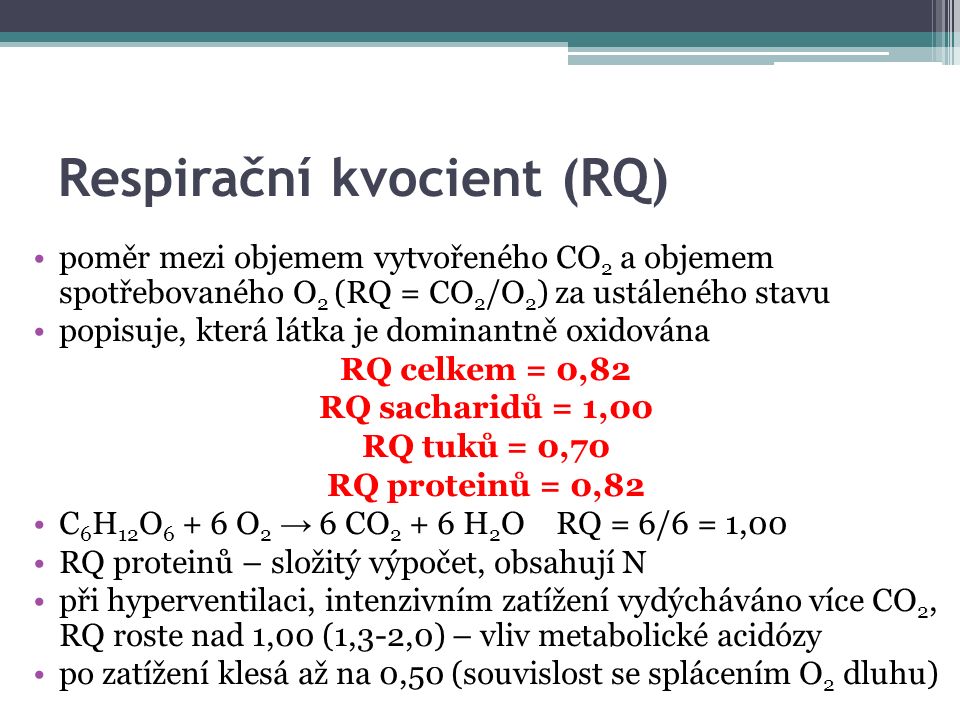 Respirační kvocient (RQ) poměr mezi objemem vytvořeného CO 2 a objemem spotřebovaného O 2 (RQ = CO 2 /O 2 ) za ustáleného stavu popisuje, která látka je dominantně oxidována RQ celkem = 0,82 RQ sacharidů = 1,00 RQ tuků = 0,70 RQ proteinů = 0,82 C 6 H 12 O O 2 → 6 CO H 2 O RQ = 6/6 = 1,00 RQ proteinů – složitý výpočet, obsahují N při hyperventilaci, intenzivním zatížení vydýcháváno více CO 2, RQ roste nad 1,00 (1,3-2,0) – vliv metabolické acidózy po zatížení klesá až na 0,50 (souvislost se splácením O 2 dluhu)
