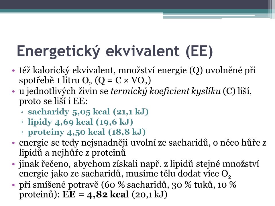 Energetický ekvivalent (EE) též kalorický ekvivalent, množství energie (Q) uvolněné při spotřebě 1 litru O 2 (Q = C × VO 2 ) u jednotlivých živin se termický koeficient kyslíku (C) liší, proto se liší i EE: ▫sacharidy 5,05 kcal (21,1 kJ) ▫lipidy 4,69 kcal (19,6 kJ) ▫proteiny 4,50 kcal (18,8 kJ) energie se tedy nejsnadněji uvolní ze sacharidů, o něco hůře z lipidů a nejhůře z proteinů jinak řečeno, abychom získali např.