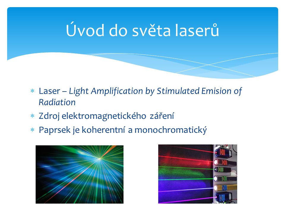  Laser – Light Amplification by Stimulated Emision of Radiation  Zdroj elektromagnetického záření  Paprsek je koherentní a monochromatický Úvod do světa laserů