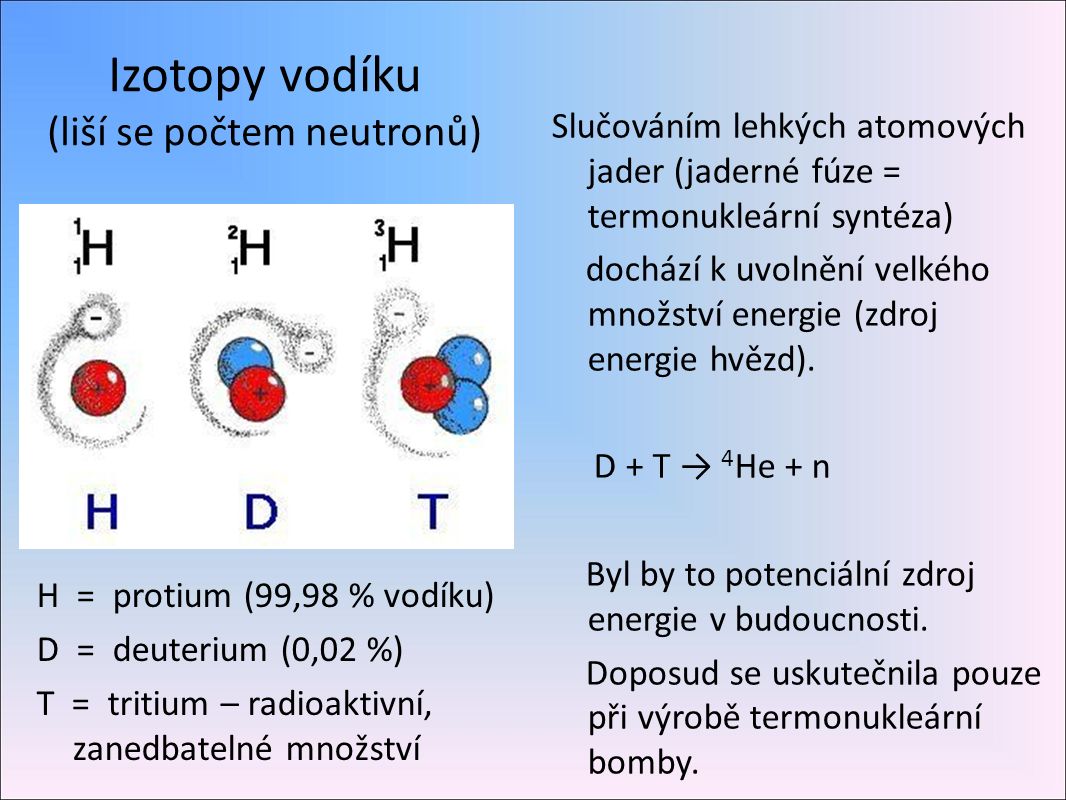 Izotopy vodíku (liší se počtem neutronů) H = protium (99,98 % vodíku) D = deuterium (0,02 %) T = tritium – radioaktivní, zanedbatelné množství Slučováním lehkých atomových jader (jaderné fúze = termonukleární syntéza) dochází k uvolnění velkého množství energie (zdroj energie hvězd).