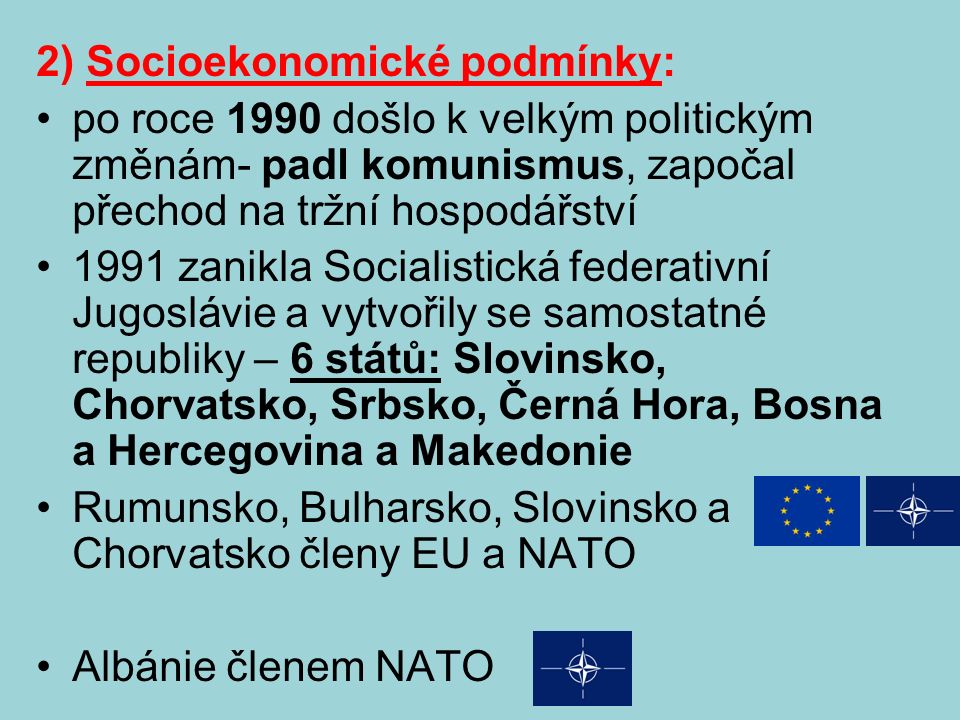 2) Socioekonomické podmínky: po roce 1990 došlo k velkým politickým změnám- padl komunismus, započal přechod na tržní hospodářství 1991 zanikla Socialistická federativní Jugoslávie a vytvořily se samostatné republiky – 6 států: Slovinsko, Chorvatsko, Srbsko, Černá Hora, Bosna a Hercegovina a Makedonie Rumunsko, Bulharsko, Slovinsko a Chorvatsko členy EU a NATO Albánie členem NATO