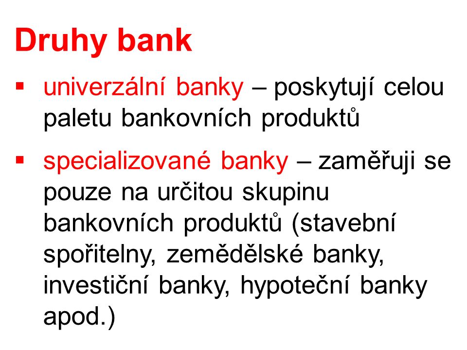 Druhy bank  univerzální banky – poskytují celou paletu bankovních produktů  specializované banky – zaměřuji se pouze na určitou skupinu bankovních produktů (stavební spořitelny, zemědělské banky, investiční banky, hypoteční banky apod.)