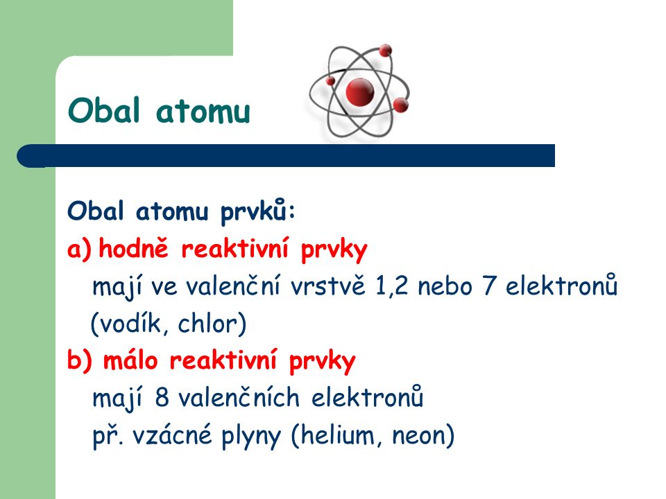 Obal atomu Obal atomu prvků: a) hodně reaktivní prvky mají ve valenční vrstvě 1,2 nebo 7 elektronů (vodík, chlor) b) málo reaktivní prvky mají 8 valenčních elektronů př.